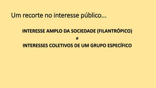 Um recorte no interesse público...
INTERESSE AMPLO DA SOCIEDADE (FILANTRÓPICO)
≠
INTERESSES COLETIVOS DE UM GRUPO ESPECÍFICO
 