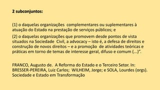 2 subconjuntos:
(1) o daquelas organizações complementares ou suplementares à
atuação do Estado na prestação de serviços públicos; e
(2) o daquelas organizações que promovem desde pontos de vista
situados na Sociedade Civil, a advocacy – isto é, a defesa de direitos e
construção de novos direitos – e a promoção de atividades teóricas e
práticas em torno de temas de interesse geral, difuso e comum (...)”.
FRANCO, Augusto de. A Reforma do Estado e o Terceiro Setor. In:
BRESSER-PEREIRA, Luiz Carlos; WILHEIM, Jorge; e SOLA, Lourdes (orgs).
Sociedade e Estado em Transformação
 