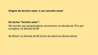 Origem do terceiro setor: é um conceito novo!
Do termo “terceiro setor”:
No mundo: por pesquisadores americanos na década de 70 e por
europeus na década de 80
No Brasil: na década de 80 (início da abertura democrática)
 