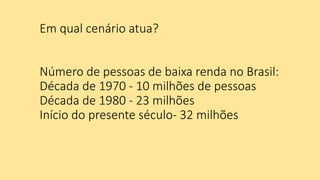 Em qual cenário atua?
Número de pessoas de baixa renda no Brasil:
Década de 1970 - 10 milhões de pessoas
Década de 1980 - 23 milhões
Início do presente século- 32 milhões
 