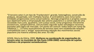 “O terceiro setor é um tipo de ‘Frankenstein’: grande, heterogêneo, construído de
pedaços, desajeitado, com múltiplas facetas. É contraditório, pois inclui tanto
entidades progressistas como conservadoras. Abrange programas e projetos sociais
que objetivam tanto a emancipação dos setores populares e a construção de uma
sociedade mais justa, igualitária, com justiça social, como programas meramente
assistenciais, compensatórios, estruturados segundo ações estratégico-racionais,
pautadas pela lógica de mercado. Um ponto em comum: todos falam em nome da
cidadania. (...) O novo associativismo do terceiro setor tem estabelecido relações
contraditórias com o ‘antigo’ associativismo advindo dos movimentos sociais
populares (na maioria urbanos) dos anos 70 e 80.”
GOHN, Maria da Glória, 2000. Mulheres na coordenação de organizações do
terceiro setor no município de São Paulo (1990-2000): construção de sujeitos
coletivos e de propostas socioeducativas.
 