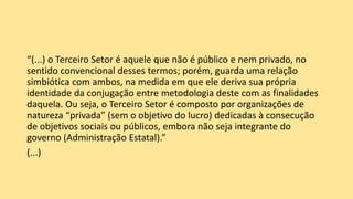 “(...) o Terceiro Setor é aquele que não é público e nem privado, no
sentido convencional desses termos; porém, guarda uma relação
simbiótica com ambos, na medida em que ele deriva sua própria
identidade da conjugação entre metodologia deste com as finalidades
daquela. Ou seja, o Terceiro Setor é composto por organizações de
natureza “privada” (sem o objetivo do lucro) dedicadas à consecução
de objetivos sociais ou públicos, embora não seja integrante do
governo (Administração Estatal).”
(...)
 