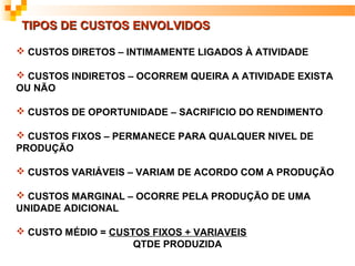 TIPOS DE CUSTOS ENVOLVIDOS

 CUSTOS DIRETOS – INTIMAMENTE LIGADOS À ATIVIDADE

 CUSTOS INDIRETOS – OCORREM QUEIRA A ATIVIDADE EXISTA
OU NÃO

 CUSTOS DE OPORTUNIDADE – SACRIFICIO DO RENDIMENTO

 CUSTOS FIXOS – PERMANECE PARA QUALQUER NIVEL DE
PRODUÇÃO

 CUSTOS VARIÁVEIS – VARIAM DE ACORDO COM A PRODUÇÃO

 CUSTOS MARGINAL – OCORRE PELA PRODUÇÃO DE UMA
UNIDADE ADICIONAL

 CUSTO MÉDIO = CUSTOS FIXOS + VARIAVEIS
                    QTDE PRODUZIDA
 