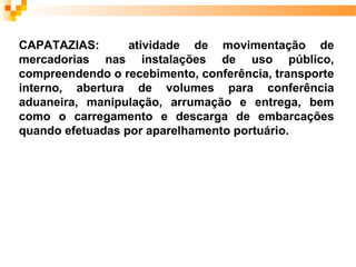 CAPATAZIAS:       atividade de movimentação de
mercadorias nas instalações de uso público,
compreendendo o recebimento, conferência, transporte
interno, abertura de volumes para conferência
aduaneira, manipulação, arrumação e entrega, bem
como o carregamento e descarga de embarcações
quando efetuadas por aparelhamento portuário.
 