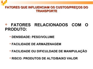 FATORES QUE INFLUENCIAM OS CUSTOS/PREÇOS DO
                TRANSPORTE



 FATORES RELACIONADOS COM O
PRODUTO:
       DENSIDADE: PESO/VOLUME

       FACILIDADE DE ARMAZENAGEM

       FACILIDADE OU DIFICULDADE DE MANIPULAÇÃO

       RISCO: PRODUTOS DE ALTO/BAIXO VALOR
 
