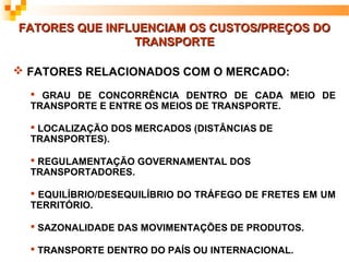 FATORES QUE INFLUENCIAM OS CUSTOS/PREÇOS DO
                TRANSPORTE

 FATORES RELACIONADOS COM O MERCADO:
   GRAU DE CONCORRÊNCIA DENTRO DE CADA MEIO DE
  TRANSPORTE E ENTRE OS MEIOS DE TRANSPORTE.

   LOCALIZAÇÃO DOS MERCADOS (DISTÂNCIAS DE
  TRANSPORTES).

   REGULAMENTAÇÃO GOVERNAMENTAL DOS
  TRANSPORTADORES.

   EQUILÍBRIO/DESEQUILÍBRIO DO TRÁFEGO DE FRETES EM UM
  TERRITÓRIO.

   SAZONALIDADE DAS MOVIMENTAÇÕES DE PRODUTOS.

   TRANSPORTE DENTRO DO PAÍS OU INTERNACIONAL.
 