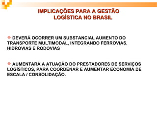 IMPLICAÇÕES PARA A GESTÃO
                LOGÍSTICA NO BRASIL


 DEVERÁ OCORRER UM SUBSTANCIAL AUMENTO DO
TRANSPORTE MULTIMODAL, INTEGRANDO FERROVIAS,
HIDROVIAS E RODOVIAS


 AUMENTARÁ A ATUAÇÃO DO PRESTADORES DE SERVIÇOS
LOGÍSTICOS, PARA COORDENAR E AUMENTAR ECONOMIA DE
ESCALA / CONSOLIDAÇÃO.
 
