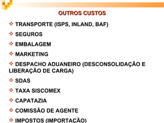 OUTROS CUSTOS
 TRANSPORTE (ISPS, INLAND, BAF)
 SEGUROS
 EMBALAGEM
 MARKETING
 DESPACHO ADUANEIRO (DESCONSOLIDAÇÃO E
LIBERAÇÃO DE CARGA)
 SDAS
 TAXA SISCOMEX
 CAPATAZIA
 COMISSÃO DE AGENTE
 IMPOSTOS (IMPORTAÇÃO)
 