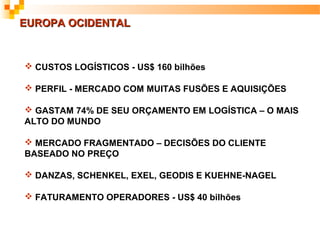 EUROPA OCIDENTAL



 CUSTOS LOGÍSTICOS - US$ 160 bilhões

 PERFIL - MERCADO COM MUITAS FUSÕES E AQUISIÇÕES

 GASTAM 74% DE SEU ORÇAMENTO EM LOGÍSTICA – O MAIS
ALTO DO MUNDO

 MERCADO FRAGMENTADO – DECISÕES DO CLIENTE
BASEADO NO PREÇO

 DANZAS, SCHENKEL, EXEL, GEODIS E KUEHNE-NAGEL

 FATURAMENTO OPERADORES - US$ 40 bilhões
 