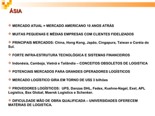 ÁSIA

 MERCADO ATUAL = MERCADO AMERICANO 10 ANOS ATRÁS

 MUITAS PEQUENAS E MÉDIAS EMPRESAS COM CLIENTES FIDELIZADOS

 PRINCIPAIS MERCADOS: China, Hong Kong, Japão, Cingapura, Taiwan e Coréia do
Sul.

 FORTE INFRA-ESTRUTURA TECNOLÓGICA E SISTEMAS FINANCEIROS

 Indonésia, Camboja, Vietnã e Tailândia – CONCEITOS OBSOLETOS DE LOGISTICA

 POTENCIAIS MERCADOS PARA GRANDES OPERADORES LOGÍSTICOS

 MERCADO LOGÍSTICO GIRA EM TORNO DE US$ 3 bilhões

 PROVEDORES LOGÍSTICOS: UPS, Danzas DHL, Fedex, Kuehne-Nagel, Exel, APL
Logistics, Bax Global, Maersk Logistics e Schenker.

 DIFICULDADE MÃO DE OBRA QUALIFICADA – UNIVERSIDADES OFERECEM
MATÉRIAS DE LOGISTICA.
 