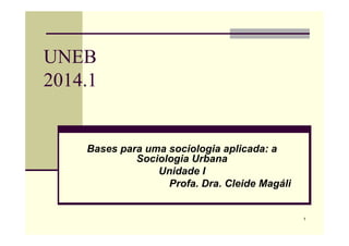 1
UNEB
2014.1
Bases para uma sociologia aplicada: a
Sociologia Urbana
Unidade I
Profa. Dra. Cleide Magáli
 