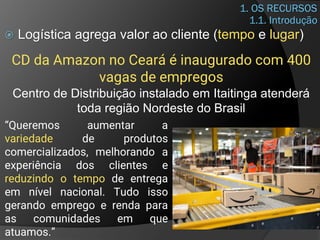1. OS RECURSOS
 Logística agrega valor ao cliente (tempo e lugar)
1.1. Introdução
CD da Amazon no Ceará é inaugurado com 400
vagas de empregos
Centro de Distribuição instalado em Itaitinga atenderá
toda região Nordeste do Brasil
“Queremos aumentar a
variedade de produtos
comercializados, melhorando a
experiência dos clientes e
reduzindo o tempo de entrega
em nível nacional. Tudo isso
gerando emprego e renda para
as comunidades em que
atuamos.”
 