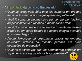 1. OS RECURSOS
 A importância da Logística Empresarial
 Quantas vezes você foi a uma loja comprar um produto
anunciado e não achou o que queria na prateleira?
 Você já comprou alguma coisa por correio, por telefone
ou pessoalmente e recebeu a mercadoria errada?
 Você já enviou uma encomenda a um cliente na mesma
cidade ou em outro Estado e o pacote chegou avariado
– ou nem chegou?
 Algum fornecedor já descumpriu prazos de entrega,
causando atrasos ou mesmo paradas em suas
operações de produção?
 Qual foi a última vez que lhe prometeram entregar um
suprimento em alguns dias e levou semanas?
14
1.1. Introdução
 