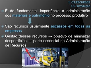 1. OS RECURSOS
1.1. Introdução
 É de fundamental importância a administração
dos materiais e patrimônio no processo produtivo
 São recursos usualmente escassos em todas as
empresas
 Gestão desses recursos → objetivo de minimizar
desperdícios → parte essencial da Administração
de Recursos
16
 