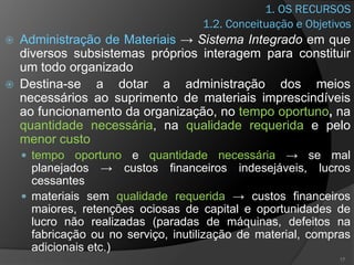 1. OS RECURSOS
 Administração de Materiais → Sistema Integrado em que
diversos subsistemas próprios interagem para constituir
um todo organizado
 Destina-se a dotar a administração dos meios
necessários ao suprimento de materiais imprescindíveis
ao funcionamento da organização, no tempo oportuno, na
quantidade necessária, na qualidade requerida e pelo
menor custo
 tempo oportuno e quantidade necessária → se mal
planejados → custos financeiros indesejáveis, lucros
cessantes
 materiais sem qualidade requerida → custos financeiros
maiores, retenções ociosas de capital e oportunidades de
lucro não realizadas (paradas de máquinas, defeitos na
fabricação ou no serviço, inutilização de material, compras
adicionais etc.)
17
1.2. Conceituação e Objetivos
 
