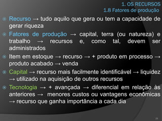1. OS RECURSOS
 Recurso → tudo aquilo que gera ou tem a capacidade de
gerar riqueza
 Fatores de produção → capital, terra (ou natureza) e
trabalho → recursos e, como tal, devem ser
administrados
 Item em estoque → recurso → + produto em processo →
produto acabado → venda
 Capital → recurso mais facilmente identificável → liquidez
→ utilizado na aquisição de outros recursos
 Tecnologia → + avançada → diferencial em relação às
anteriores → menores custos ou vantagens econômicas
→ recurso que ganha importância a cada dia
28
1.8 Fatores de produção
 