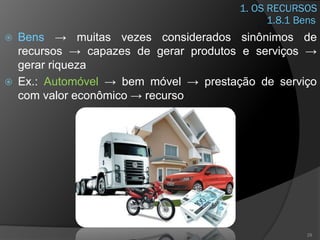 1. OS RECURSOS
 Bens → muitas vezes considerados sinônimos de
recursos → capazes de gerar produtos e serviços →
gerar riqueza
 Ex.: Automóvel → bem móvel → prestação de serviço
com valor econômico → recurso
29
1.8.1 Bens
 