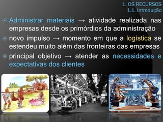 1. OS RECURSOS
 Administrar materiais → atividade realizada nas
empresas desde os primórdios da administração
 novo impulso → momento em que a logística se
estendeu muito além das fronteiras das empresas
 principal objetivo → atender as necessidades e
expectativas dos clientes
3
1.1. Introdução
 