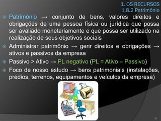 1. OS RECURSOS
 Patrimônio → conjunto de bens, valores direitos e
obrigações de uma pessoa física ou jurídica que possa
ser avaliado monetariamente e que possa ser utilizado na
realização de seus objetivos sociais
 Administrar patrimônio → gerir direitos e obrigações →
ativos e passivos da empresa
 Passivo > Ativo → PL negativo (PL = Ativo – Passivo)
 Foco de nosso estudo → bens patrimoniais (instalações,
prédios, terrenos, equipamentos e veículos da empresa)
30
1.8.2 Patrimônio
 