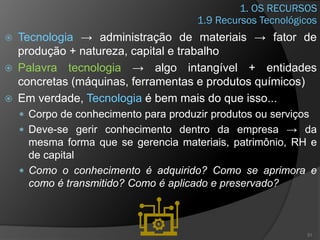 1. OS RECURSOS
 Tecnologia → administração de materiais → fator de
produção + natureza, capital e trabalho
 Palavra tecnologia → algo intangível + entidades
concretas (máquinas, ferramentas e produtos químicos)
 Em verdade, Tecnologia é bem mais do que isso...
 Corpo de conhecimento para produzir produtos ou serviços
 Deve-se gerir conhecimento dentro da empresa → da
mesma forma que se gerencia materiais, patrimônio, RH e
de capital
 Como o conhecimento é adquirido? Como se aprimora e
como é transmitido? Como é aplicado e preservado?
31
1.9 Recursos Tecnológicos
 