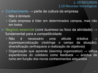 1. OS RECURSOS
 Conhecimento → parte da cultura da empresa
 Não é ilimitado
 Cada empresa é líder em determinados campos, mas não
em todos
 Negócio essencial (core business ou foco da atividade) →
fundamental para a competitividade
 Não é necessário uma atitude drástica →
superespecialização (restringe o campo de atuação);
diversificação (enfraquece a realização de objetivos)
 Organização que aprende (learning organization) → utiliza
experiências do cotidiano como feedback → acertos de
rumo em função dos novos conhecimentos adquiridos
32
1.10 Recursos Tecnológicos
 