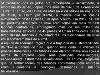 34
“A produção dos calçados era terceirizada – inicialmente, a
empresas do Japão, depois, nos anos de 1970, da Coreia e de
Taiwan e, então, da China, da Malásia e da Indonésia nos anos
de 1980, e assim por diante, à medida que os custos
aumentavam nesses países, um após o outro. Em 2012, os 500
mil produtos diferentes da Nike eram feitos em mais de 900
fábricas contratadas, empregando mais de um milhão de
trabalhadores em cerca de 45 países. A China tinha cerca de um
terço dessas fábricas e trabalhadores. Os funcionários da Nike
em si somavam mais de 40 mil.
A equipe de liderança traçava que a trajetória de sustentabilidade
da Nike à década de 1990, quando uma onda de críticas às
práticas trabalhistas nas fábricas que ela contratava ameaçou a
marca da empresa com seus principais consumidores,
especialmente estudantes universitários. Os críticos alegavam
que os trabalhadores das fábricas contratadas pela empresa
eram submetidos a condições desumanas e salários
baixíssimos.”
 