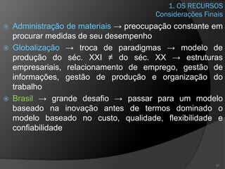 1. OS RECURSOS
 Administração de materiais → preocupação constante em
procurar medidas de seu desempenho
 Globalização → troca de paradigmas → modelo de
produção do séc. XXI ≠ do séc. XX → estruturas
empresariais, relacionamento de emprego, gestão de
informações, gestão de produção e organização do
trabalho
 Brasil → grande desafio → passar para um modelo
baseado na inovação antes de termos dominado o
modelo baseado no custo, qualidade, flexibilidade e
confiabilidade
37
Considerações Finais
 