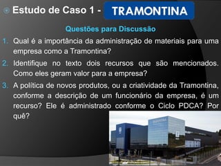  Estudo de Caso 1 -
38
Questões para Discussão
1. Qual é a importância da administração de materiais para uma
empresa como a Tramontina?
2. Identifique no texto dois recursos que são mencionados.
Como eles geram valor para a empresa?
3. A política de novos produtos, ou a criatividade da Tramontina,
conforme a descrição de um funcionário da empresa, é um
recurso? Ele é administrado conforme o Ciclo PDCA? Por
quê?
 