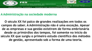 Nome da Disciplina
A Administração na sociedade moderna
O século XX foi palco de grandes realizações em todos os
campos do saber. A Administração não é uma exceção. Apesar
de as empresas e sua gestão existirem de forma embrionária
desde os primórdios dos tempos, foi somente no início do
século XX que surgiu o primeiro estudo científico dos métodos
de gestão, apresentado sob a forma de uma teoria.
 