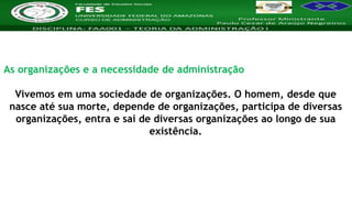 Nome da Disciplina
As organizações e a necessidade de administração
Vivemos em uma sociedade de organizações. O homem, desde que
nasce até sua morte, depende de organizações, participa de diversas
organizações, entra e sai de diversas organizações ao longo de sua
existência.
 