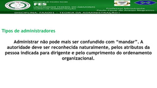 Nome da Disciplina
Tipos de administradores
Administrar não pode mais ser confundido com “mandar”. A
autoridade deve ser reconhecida naturalmente, pelos atributos da
pessoa indicada para dirigente e pelo cumprimento do ordenamento
organizacional.
 
