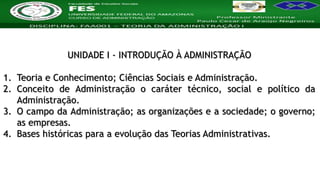 Nome da Disciplina
UNIDADE I - INTRODUÇÃO À ADMINISTRAÇÃO
1. Teoria e Conhecimento; Ciências Sociais e Administração.
2. Conceito de Administração o caráter técnico, social e político da
Administração.
3. O campo da Administração; as organizações e a sociedade; o governo;
as empresas.
4. Bases históricas para a evolução das Teorias Administrativas.
 