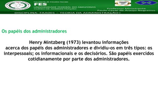 Nome da Disciplina
Os papéis dos administradores
Henry Mintzberg (1973) levantou informações
acerca dos papéis dos administradores e dividiu-os em três tipos: os
interpessoais; os informacionais e os decisórios. São papéis exercidos
cotidianamente por parte dos administradores.
 