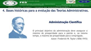 Nome da Disciplina
O principal objetivo da administração deve assegurar o
máximo de prosperidade para o patrão e, ao mesmo
tempo, o máximo de prosperidade para o empregado.
Autor: Frederick W. Taylor (1856-1915)
Administração Científica
4. Bases históricas para a evolução das Teorias Administrativas.
 