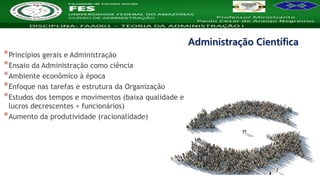 Nome da Disciplina
*Princípios gerais e Administração
*Ensaio da Administração como ciência
*Ambiente econômico à época
*Enfoque nas tarefas e estrutura da Organização
*Estudos dos tempos e movimentos (baixa qualidade e
lucros decrescentes + funcionários)
*Aumento da produtividade (racionalidade)
Administração Científica
 