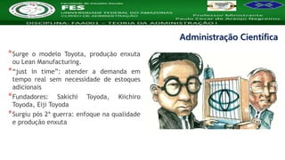Nome da Disciplina
*Surge o modelo Toyota, produção enxuta
ou Lean Manufacturing.
*“just in time”: atender a demanda em
tempo real sem necessidade de estoques
adicionais
*Fundadores: Sakichi Toyoda, Kiichiro
Toyoda, Eiji Toyoda
*Surgiu pós 2ª guerra: enfoque na qualidade
e produção enxuta
Administração Científica
 