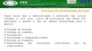 Nome da Disciplina
Fayol dizia que a administração é diferente das outras
funções e, por isso, criou 14 princípios que devem ser
aplicados a gestão e são de imensa necessidade para o
gestor:
 Unidade de direção
 Unidade de comando;
 Disciplina;
 Autoridade e responsabilidade;
 Divisão do Trabalho
 Subordinação dos interesses individuais aos da
organização;
Princípios da administração de Fayol
 