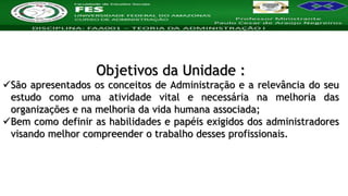 Nome da Disciplina
Objetivos da Unidade :
São apresentados os conceitos de Administração e a relevância do seu
estudo como uma atividade vital e necessária na melhoria das
organizações e na melhoria da vida humana associada;
Bem como definir as habilidades e papéis exigidos dos administradores
visando melhor compreender o trabalho desses profissionais.
 