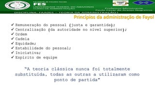 Nome da Disciplina
 Remuneração do pessoal (justa e garantida);
 Centralização (da autoridade no nível superior);
 Ordem
 Cadeia
 Equidade;
 Estabilidade do pessoal;
 Iniciativa;
 Espírito de equipe
Princípios da administração de Fayol
“A teoria clássica nunca foi totalmente
substituída, todas as outras a utilizaram como
ponto de partida”
 