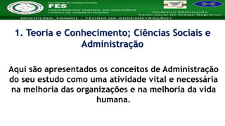Nome da Disciplina
Aqui são apresentados os conceitos de Administração
do seu estudo como uma atividade vital e necessária
na melhoria das organizações e na melhoria da vida
humana.
1. Teoria e Conhecimento; Ciências Sociais e
Administração
 