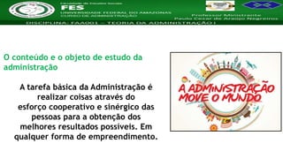 Nome da Disciplina
O conteúdo e o objeto de estudo da
administração
A tarefa básica da Administração é
realizar coisas através do
esforço cooperativo e sinérgico das
pessoas para a obtenção dos
melhores resultados possíveis. Em
qualquer forma de empreendimento.
 