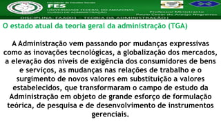 Nome da Disciplina
O estado atual da teoria geral da administração (TGA)
A Administração vem passando por mudanças expressivas
como as inovações tecnológicas, a globalização dos mercados,
a elevação dos níveis de exigência dos consumidores de bens
e serviços, as mudanças nas relações de trabalho e o
surgimento de novos valores em substituição a valores
estabelecidos, que transformaram o campo de estudo da
Administração em objeto de grande esforço de formulação
teórica, de pesquisa e de desenvolvimento de instrumentos
gerenciais.
 