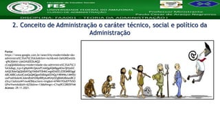 Nome da Disciplina
Fonte:
https://www.google.com.br/search?q=modernidade+da+
administra%C3%A7%C3%A3o&tbm=isch&ved=2ahUKEwiztb
-g9b30AhX-LbkGHUEEDLMQ2-
cCegQIABAA&oq=modernidade+da+administra%C3%A7%C3
%A3o&gs_lcp=CgNpbWcQAzoFCAAQgAQ6BggAEAcQHjoGC
AAQCBAeOgQIABAYOgYIABAFEB46CwgAEIAEELEDEIMBOggI
ABCABBCxAzoICAAQsQMQgwE6BAgAEENQyY4BWMu1AWDU
uwFoAHAAeACAAesBiAHZMpIBBjAuMS4yOZgBAKABAaoBC2
d3cy13aXotaW1nwAEB&sclient=img&ei=kfWkYfOoEP7b5O
UPwYiwmAs&bih=625&biw=1366#imgrc=CYsq9CC0R05FhM
Acesso: 29.11.2021.
2. Conceito de Administração o caráter técnico, social e político da
Administração
 