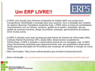 Um ERP LIVRE!!
   O ERP5 uma solução para Sistemas Integrados de Gestão (ERP) que proporciona
    transparência, flexibilidade e evolução para seus usuários. Com a utilização dos modelos
    de negócio (Business Templates) existentes hoje, o ERP5 cobre as áreas de contabilidade,
    relacionamento com os clientes, comércio, gestão de armazém, expedição, faturas,
    gestão de recursos humanos, design de produto, produção, gerenciamento de projetos,
    entre muitas outras.


   O ERP5 é utilizado como base de pesquisa pelo Núcleo de Sistema de Informação (NSI),
    Instituto Federal Fluminense (IFF), desde 2002. Desenvolvido na plataforma
    Python/Zope, o ERP5 é utilizado e customizável através de um navegador web. O ERP5
    possui ferramentas embutidas para desenvolvimento web, que possibilitam desenvolver
    desde pequenas alterações em formulários até mudanças de workflow e inserção de novas
    classes.
   Mais informações: http://www.softwarepublico.gov.br/dotlrn/clubs/erp5/xowiki


   Breve introdução: http://softwarepublico.gov.br/dotlrn/clubs/erp5/file-storage/view/ERP5_slides.pdf
 