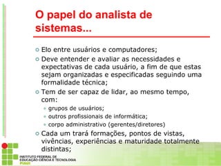 O papel do analista de
sistemas...
   Elo entre usuários e computadores;
   Deve entender e avaliar as necessidades e
    expectativas de cada usuário, a fim de que estas
    sejam organizadas e especificadas seguindo uma
    formalidade técnica;
   Tem de ser capaz de lidar, ao mesmo tempo,
    com:
     grupos de usuários;
     outros profissionais de informática;

     corpo administrativo (gerentes/diretores)

   Cada um trará formações, pontos de vistas,
    vivências, experiências e maturidade totalmente
    distintas;
 