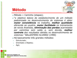 Método
 Método = Caminho (etapas);
 “o objetivo básico do estabelecimento de um método
  padronizado no desenvolvimento de sistemas é obter
  maior consistência no trabalho, melhor qualidade
  oferecida ao usuário, maior facilidade no treinamento
  de novos Analistas, eliminação das perdas acarretadas
  por caminhos sem saída e, sem dúvida, melhor
  controle dos resultados obtidos no desenvolvimento de
  sistemas.” BALLESTERO ALVAREZ (1990)
 Há basicamente três grandes métodos:
   Estruturado;
   Orientado a Objetos;
   Ágil;
 