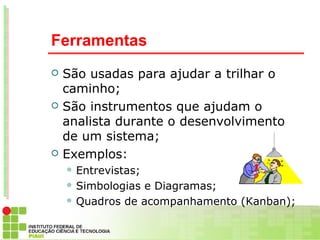 Ferramentas
   São usadas para ajudar a trilhar o
    caminho;
   São instrumentos que ajudam o
    analista durante o desenvolvimento
    de um sistema;
   Exemplos:
     Entrevistas;

     Simbologiase Diagramas;
     Quadros de acompanhamento (Kanban);
 