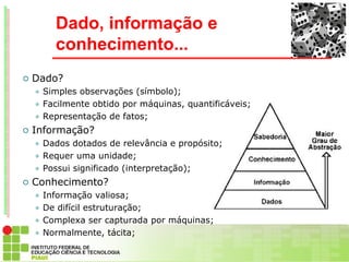 Dado, informação e
        conhecimento...
   Dado?
     Simples observações (símbolo);
     Facilmente obtido por máquinas, quantificáveis;

     Representação de fatos;

   Informação?
     Dados dotados de relevância e propósito;
     Requer uma unidade;

     Possui significado (interpretação);

   Conhecimento?
     Informação valiosa;
     De difícil estruturação;

     Complexa ser capturada por máquinas;

     Normalmente, tácita;
 