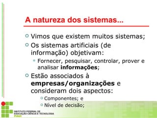 A natureza dos sistemas...
   Vimos que existem muitos sistemas;
   Os sistemas artificiais (de
    informação) objetivam:
     Fornecer, pesquisar, controlar, prover e
     analisar informações;
   Estão associados à
    empresas/organizações e
    consideram dois aspectos:
       Componentes; e
       Nível de decisão;
 