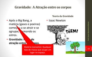 Gravidade: AAtraçãoentreos corpos
• Após o Big Bang, a
matéria (gases e poeiras)
começou a se atrair e se
agrupar, formando os
astros.
• Gravidade: Força de
atração entre os corpos.
Teoria da Gravidade
• Izaac Newton
Matéria (conceito): Qualquer
tipo de massa que ocupe um
lugar no espaço.
Prof.CássioResendedeMorais
15
 